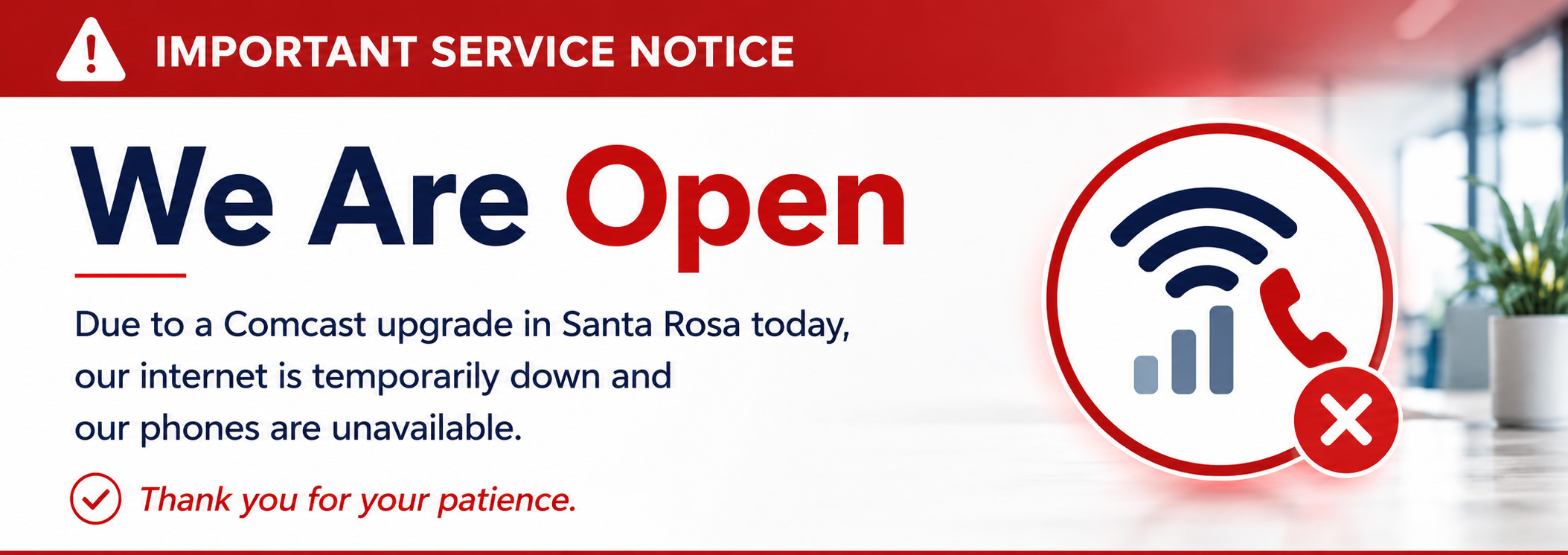 We are open, but internet and phone service are temporarily unavailable due to a Comcast upgrade in Santa Rosa. We are open, but internet and phone service are temporarily unavailable due to a Comcast upgrade in Santa Rosa.